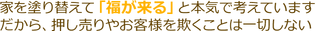 家を塗り替えて「福が来る」とホンキで考えています。だから、押し売りやお客様を欺くことは一切いしない